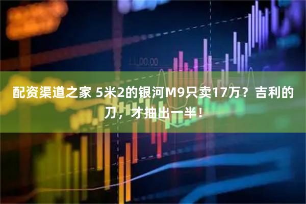 配资渠道之家 5米2的银河M9只卖17万？吉利的刀，才抽出一半！