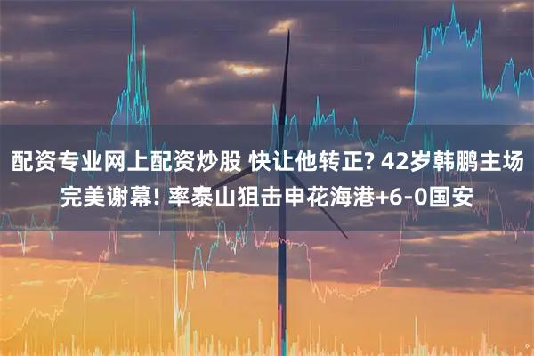 配资专业网上配资炒股 快让他转正? 42岁韩鹏主场完美谢幕! 率泰山狙击申花海港+6-0国安