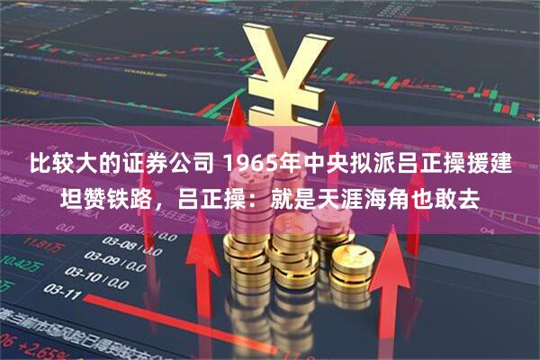 比较大的证券公司 1965年中央拟派吕正操援建坦赞铁路，吕正操：就是天涯海角也敢去