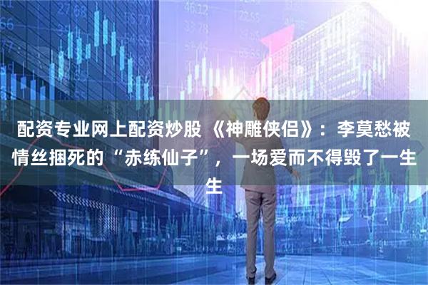 配资专业网上配资炒股 《神雕侠侣》：李莫愁被情丝捆死的 “赤练仙子”，一场爱而不得毁了一生