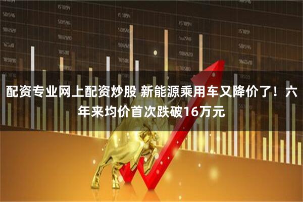 配资专业网上配资炒股 新能源乘用车又降价了！六年来均价首次跌破16万元