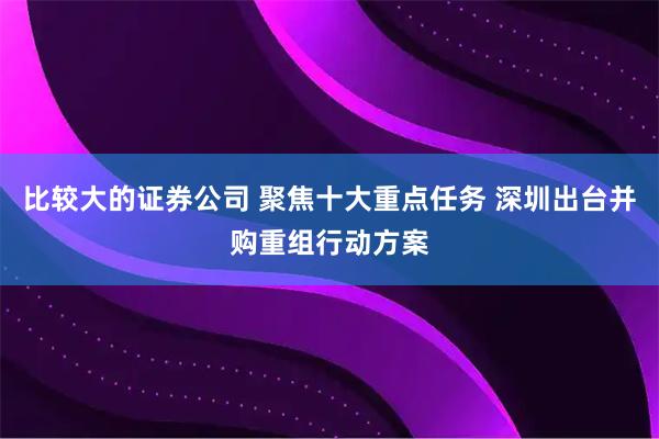 比较大的证券公司 聚焦十大重点任务 深圳出台并购重组行动方案