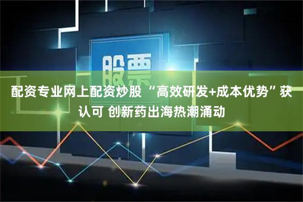 配资专业网上配资炒股 “高效研发+成本优势”获认可 创新药出海热潮涌动
