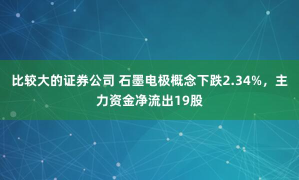 比较大的证券公司 石墨电极概念下跌2.34%，主力资金净流出19股
