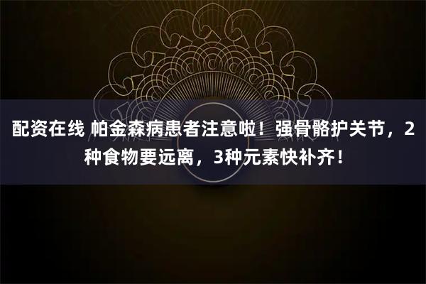 配资在线 帕金森病患者注意啦！强骨骼护关节，2种食物要远离，3种元素快补齐！
