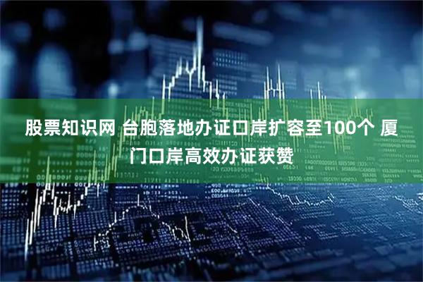 股票知识网 台胞落地办证口岸扩容至100个 厦门口岸高效办证获赞