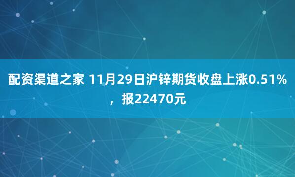 配资渠道之家 11月29日沪锌期货收盘上涨0.51%，报22470元