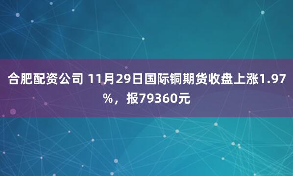 合肥配资公司 11月29日国际铜期货收盘上涨1.97%，报79360元