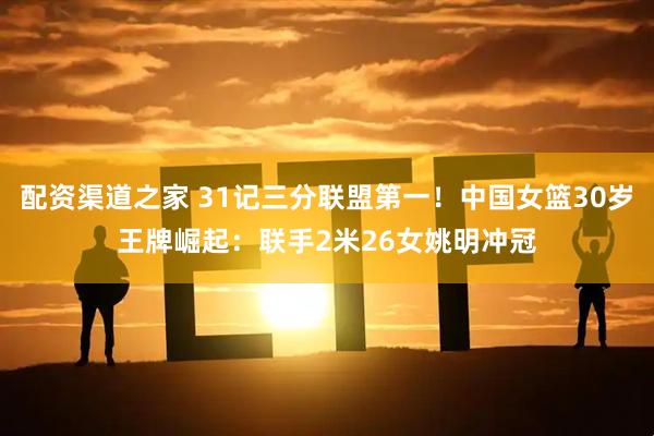 配资渠道之家 31记三分联盟第一！中国女篮30岁王牌崛起：联手2米26女姚明冲冠