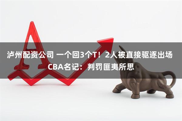 泸州配资公司 一个回3个T！2人被直接驱逐出场 CBA名记：判罚匪夷所思