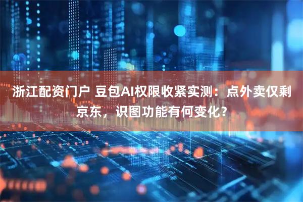 浙江配资门户 豆包AI权限收紧实测：点外卖仅剩京东，识图功能有何变化？