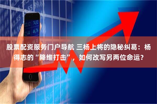 股票配资服务门户导航 三杨上将的隐秘纠葛：杨得志的“降维打击”，如何改写另两位命运？