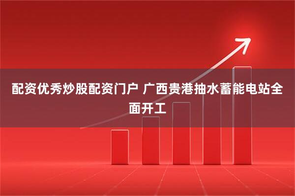 配资优秀炒股配资门户 广西贵港抽水蓄能电站全面开工