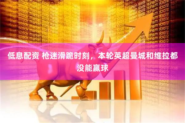低息配资 枪迷滑跪时刻，本轮英超曼城和维拉都没能赢球