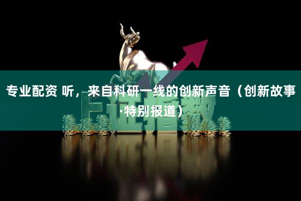 专业配资 听，来自科研一线的创新声音（创新故事·特别报道）