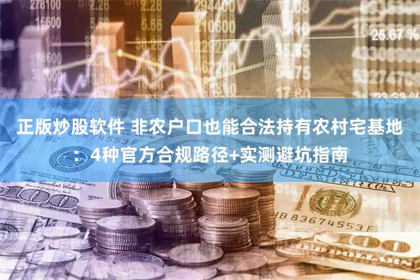 正版炒股软件 非农户口也能合法持有农村宅基地：4种官方合规路径+实测避坑指南