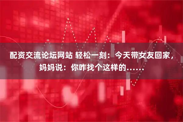 配资交流论坛网站 轻松一刻：今天带女友回家，妈妈说：你咋找个这样的……