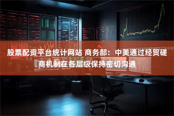 股票配资平台统计网站 商务部：中美通过经贸磋商机制在各层级保持密切沟通