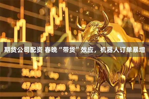 期货公司配资 春晚“带货”效应，机器人订单暴增