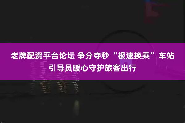 老牌配资平台论坛 争分夺秒 “极速换乘” 车站引导员暖心守护旅客出行