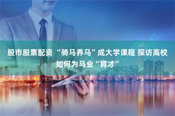 股市股票配资 “骑马养马”成大学课程 探访高校如何为马业“育才”