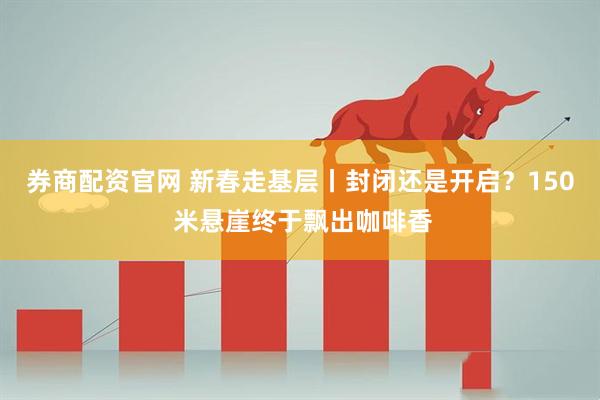 券商配资官网 新春走基层丨封闭还是开启？150 米悬崖终于飘出咖啡香