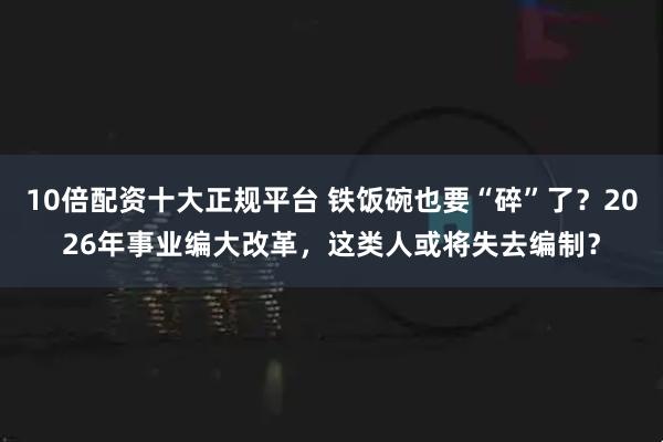 10倍配资十大正规平台 铁饭碗也要“碎”了？2026年事业编大改革，这类人或将失去编制？