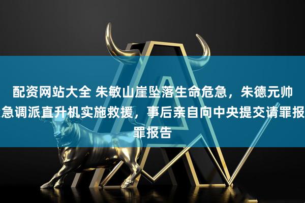 配资网站大全 朱敏山崖坠落生命危急，朱德元帅紧急调派直升机实施救援，事后亲自向中央提交请罪报告