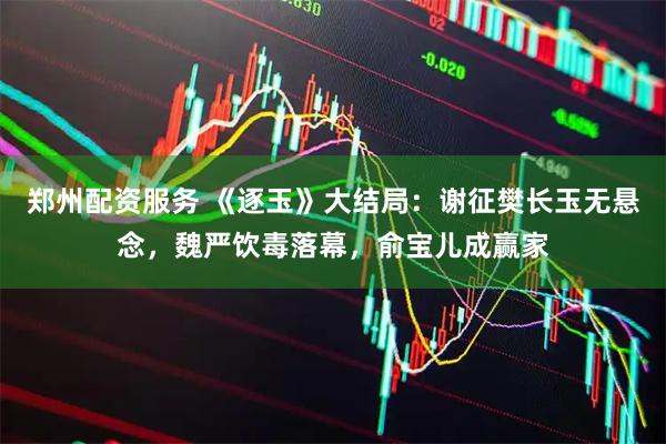 郑州配资服务 《逐玉》大结局：谢征樊长玉无悬念，魏严饮毒落幕，俞宝儿成赢家