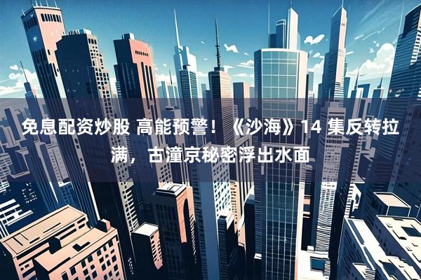 免息配资炒股 高能预警！《沙海》14 集反转拉满，古潼京秘密浮出水面