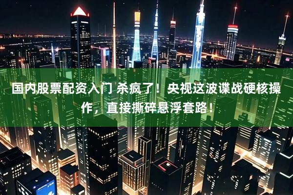国内股票配资入门 杀疯了！央视这波谍战硬核操作，直接撕碎悬浮套路！