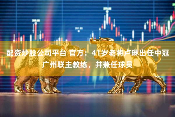 配资炒股公司平台 官方：41岁老将卢琳出任中冠广州联主教练，并兼任球员