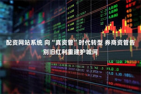 配资网站系统 向“真资管”时代转型 券商资管告别旧红利重建护城河