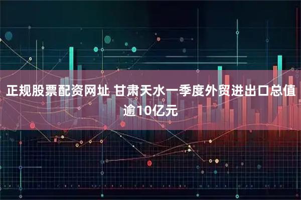 正规股票配资网址 甘肃天水一季度外贸进出口总值逾10亿元