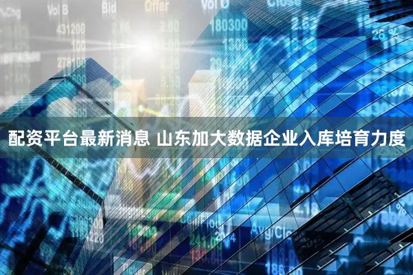 配资平台最新消息 山东加大数据企业入库培育力度