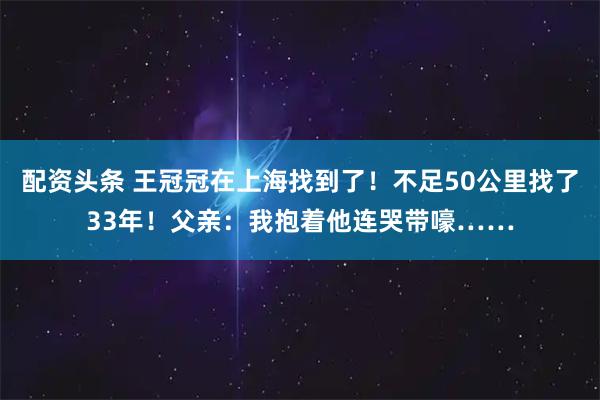 配资头条 王冠冠在上海找到了！不足50公里找了33年！父亲：我抱着他连哭带嚎……